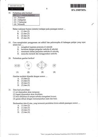 DOKUMENNEGARA
I lliltltlil ffit il iltiltlilfl flilIil ilil
IPA SMP/IVITs
18. Perhatikan tabel berikut!
(1)
(2)
(3)
(4
Karamel
Indigoten
Tartraaine
Klorofil
Bahan makanan buatan (sintetis) terdapat pada pasangan nomor ....
A. (1) dan (2)
B. (1) dan (3)
C. (2) dan (3)
D. (3) dan (a)
Cara menghindari penggunaan zat adiktif dan psikotropika di kalangan pelajar yang tepat
antara lain ....
A. mengikuti kegiatan pramuka di sekolah
B. berteman dengan pengedar narkoba di sekolah
C. membantu dalam penjualan narkoba di sekolah-
D. mencoba meracik dan menggunakan narkoba
Perhatikan gambar berikut!
r}-._.
(He)
, --l I
"-{ -,/
(2)
19.
20.
@
(1) (4)(3)
@
Gambar molekul ditandai dengan nomor....
A. (1) dan (2)
B. (1) dan (3)
C. (2) dan (3)
D. (3) dan (a)
21. Data hasil percobaan:
(1) air dipanaskan akan menguap;
(2) logam dipanaskan akan membara;
(3) besi dibiarkan di tempat terbuka mengalami korosi;
(4) garam dibuat dengan mencampurkan asam dan basa.
Berdasarkan data di atas, yang termasuk perubahan kimia adalah pasangan nomor ....
A. (1) dan (2)
B. (1) dan (3)
C. (2) dan (3)
D. (3) dan (a)
P-Z.F-20t3t2014
,r'I{irk
t'i;rta pacla Pusat Pcnilnitrn Pendidikan-BALITBANG-KEMDIKBLjt)
 