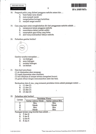 Ii
DOKUMENNEGARA
ffiill$ffiffiffiffimffiffiffffiiilIr
IPA SMP/]VITs
18. Pengaruh psikis yang dialami pengguna narkoba arrtaralain ....
A. berat badan turun drastis
B. mata menjadi merah
C. mengeluarkankeringatberlebihan
D. menjadi sangat sensitif
19. Cara yang tepat untuk menghindarkan diri dari penggunaan narkoba adalah ....
A. mempunyai teman pengguna narkoba
B. mencobanya dalam jumlah sedikit
C, menerapkan gaya hidup yang bebas
D. aktif menyosialisasikan bahaya narkoba
20. Perhatikan gambar berikut!
Gambar tersebut merupakan ....
A. ion hidrogen
B. atom hidrogen
C. molekul hidrogen
D. ion helium
21. Data hasii percobaan:
(1) air dipanaskan akan menguap;
(2) logam dipanaskan akan membara;
(3) besi dibiarkan di tempat terbuka mengalami korosi;
(4) garam dibuat dengan mencampurkan asam dan basa.
Berdasarkan data.di atas, yang termasuk perubahan kirnia adalah pasangan nomor ....
A. (1) dan (2)
B. (1) dan (3)
C. (2) dan (3) r
D. (3) dan (a)
22. Perhatikan tabel berikut!
Larutan
Perubahan Warna
Kertas Lakmus Meratt Kertas Lakmus Biru
P
a
R
S
Biru
Merah
Biru
Merah
Biru
Meratr
Biru
Biru
Pasangan larutan yang bersifat basa adalah ....
A. PdanQ
B. PdanR
C. QdanR
D. RdanS
P-ZF-2013t2014
ufi
ak C:ipta pacla Pusar Peniltritrn Pendidikan-tsALITBANC-KEMDIKBL.ID
 