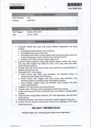 DOKUM€NNEGARA
Jenjang
Mata Pelajaran : IPA
rffifilffiilffiffiilfiffiffi
IPA SMP/]VITs
: SMP&{Ts
1
: Kamis, 8 Mei 2014
: 07.30 * 09.30
1. Periksalah Naskah Soal yang Anda terima sebelum mengerjakan soal yang
meliputi :
a. Kelengkapan jumlah halaman atau urutannya.
b. Kelengkapan dan urutan nomor soal.
c. Kesesuaian Nama Mata Uji dan Program Studi yang tertera pada kanao atas
Naskah Soal dengan Lembar Jawaban Ujian Nasional (LJI-JN)'
d. Pastikan IJUN masih menyatu dengan naskah soal.
Laporkan kepada pengawas ruang ujian apabila terdapat lembar soal, nomor
soal yang tidak lengkap atau tidak urut, serta LJI/N yang rusak atau robek
untuk rnendapat gantinya.
Tulislah Nama dan Nornor Peserta Ujian Anda pada kolom yang disediakan di
halaman pertama butir soal.
Isilah pada LJUN Anda dengan:
a. Nama Peserta pada kotak yang disediakan, Ialu hitamkan bulatan di
bawahnya sesuai dengan hurufdi atasnya.
b. Nomor Peserta dan Taoggal Lahir pada kolom yang disediakan, lalu
hitamkaa bulatan di bawahnya sesuai huruf/angka di atasnya
c. Nama Sekolah, Tangga,l lljian, dan bubuhkan Tanda Tangan Anda pada
kotak yang disediakaa.
Pisahkan LJLIN dari Naskah Soal secara hati-hati.
Tersedia waktu 120 menit untuk mengerjakan Naskah Soal tersebut.
Jumlah soal sebanyak 40 butir, pada setiap butir soal terdapat 4 (empat) pilihan
jawaban.
Tidak diizinkan menggunakan kalk-ulator, HP, tabel matematika atau alat bantu
hitung lainnya.
9, Periksalah pekerjaan Anda sebelum diserahkan kepada pengawas ruang ujian.
10. Lembar soal dan halaman kosong boleh dicorat-coret, sedangkan LJTIN tidak
boleh dicorat-coret.
SELA,1iAT IiENCERTAKAN
Kerjokon dengan jujur, koreno kejujuron adaloh carmin kepribadian.
^J.
4.
5.
6.
7.
8.
I
L
?-zr-2al3l2{}14
ol-lak Cipta pada Purat Pcni lainn Pendidikan-BALITBANG-KIMDIKBLID
 