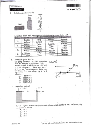 DOKUMEN NEGARA irffifiilillll{lllll
MP/IVITs
Perhatikan gambar berikut!
siruP
&besi fiffi
ffiffit2
a
J.
asap
&5
IPA S
4. Perhatikan grafik berikut !
Es yang massanya 50 gram dipanaskan
dari -5"C menjadi air bersuhu 60oC air'
Jika kalor lebur es : 80 kal/gram, kalor jenis
es = 0,5 kal/gram oC
, kalor jenis air = 1
kal/gram oC, maka banyaknya kalor yang
diperlukan pada saat proses dari C ke D
adalah....
A. 125 kalori
B. 3.000 kalori
C. 4.000 kalori
D. 7 .125 kalori
Suhu ("C)
60
Waktu
(menit)
5.
Az= 1,5 cnf
Sebuah dongkrak hidrolik dalam keadaan seimbang seperti gambar di atas' Maka nilai yang
benar untuk Fz adalah ....
A. 80N
B. 60N
C. 30N
D. 20N
sifat benda di atas adala!-=-.
Fr=120N
Ar=6cm2
P-ZF-201312014 '
u)Hak Clipta pada Pusat Peniltrian Pendicliktrn-BALITBA'NG'KEMDIKBLID
 