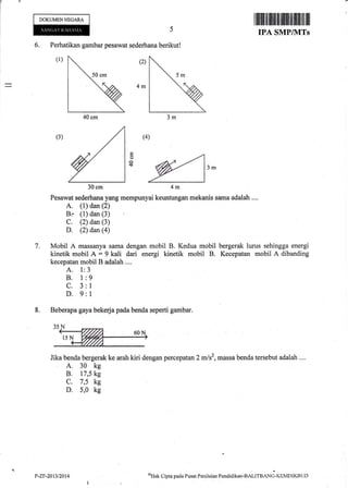 6. Perhatikan gambar pesawat sederhana berikut!
(l) (2)
4m
(4)
€ '^
30cm 4m
Pesawat sederhana yang mempunyai keuntungan mekanis sama adalah ....
A. (1) dan (2)
B.- (1) dan (3)
C. (2) dan (3)
D. (2) dan@)
7. Mobil A massanya sama dengan mobil B. Kedua mobil bergerak lurus sehingga energi
kinetik mobil A = 9 kali dari energi kinetik mobil B. Kecepatan mobil A dibanding
kecepatan mobil B adalah ....
A. 1:3
B. 1:9
C. 3:1
D. 9:l
8. Beberapa gaya bekeda pada benda seperti gambar.
Jika benda berge-rak ke arah kiri dengan percepatan 2 mlsz, massa benda tersebut adalah ....
A. 30 kg
B. 17,5 kg
c. 7,5 kg
D. 5,0 kg
DOKUMENNEGARA
IPA SMPIVITs
aHak Cipta pacla Pusat Penila.ian Pendidikan-BAtrrenNd-,atMDIKBLJn
(3)
o
o
$
40 cm
30 cm
P-ZF-2013t2014
 
