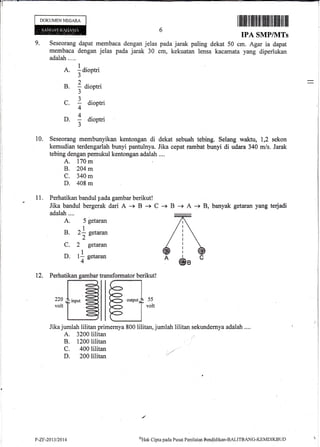 9.
DOKUMEN NECAM
A.
]aiontri
Perhatikan garnbar
+
l-{I
-?'
lc<
220 ;|' ino,rt
=voltf '
=l-{
I q
12.
dapat membaca dengan jelas
dengan jelas pada jarak 30
ilililril ililtflfltililffiilil ilililil ilil
6 IpA sMprvlTs
pada jarak paling dekat 50 cm. Agar ia dapat
cm, kekuatan lensa kacamata yang diperlukan
)
- dloDffl
J
3..
Z droptrr
A
; dioptri
3
5 getaran
2L setarun
2"
B.
C.
D.
10. Seseorang membunyikan kentongan di dekat sebuah tebing. Selang waktu, 1,2 sekon
kemudian terdengarlah bunyi pantulnya. Jika cepat rambat bunyi di udara 340 m/s. Jarak
tebing dengao pen:rukul kentongan adalah ....
A. 170 m
B. 204 m
C. 340 m
D. 408 m
11. Perhatikan bandul pada gambar berikut!
Jika bandul bergerak dari A -+ B + C + B -+ A i 8,, banyak getaran yang terjadi
adalah....
A.
B.
C.
D.
ffansformator berikut!
Jika jumlah lilitan primernya 800 lilitan,.jumlah lilitan sekundernya adalah ....
A. 3200lilitan
B. 1200lilitan
C. 400lilitan
D. 200lilitan
.)
11
4
getaran
gelaran
55
volt
oHak Cipla pacla Pusat Porilaian Fendidikan-BALITBANG-KEMDIKBLID P-Zl-2013t2014
 