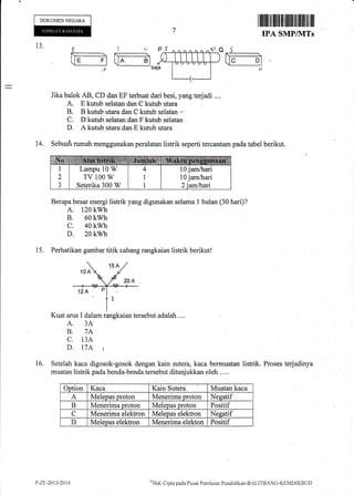 DOKUMEN NEGARA
I ffiililt til fiiltilt tililil til tilttil ilil
IPA SMP/NITs
Proses terjadinya
13.
P
i:t:
(:_rl U__3baja
Jika balok AB, CD dan EF terbuat dari besi, yang tedadi ....
A. E kutub selatan dan C kutub utara
B. B kutub utara dan C kutub selatan -.
C. D kutub selatan dan F kutub selatan
D. A kutub utara dan E kutub utara
14. Sebuah rumah menggunakan peralatan listrik seperti tercantum pada tabel berikut.
Berapa besar energi listrik yang digunakan selarna 1 bulan (30 hari)?
A. 120 kwh
B. 60 kwh
c. 40 kwh
D. 20 kwh
15. Perhatikan gambar titik cabang rangkaian listrik berikut!
Kuat arus I dalam rangkaian tersebut adalah ....
A. 3A
B. 7A
C. 13A
D. l7A t
Setelah kaca digosok-gosok dengan kain sutera,kaca bermuatan listrik.
muatan listrik pada benda-benda tersebut ditunjukkan oleh ....
16.
Option Kaca Kain Sutera Muatan kaca
A Meleoas oroton Menerima oroton Nesatif
B Menerima oroton Meleoas nroton Positif
C Menerima elektron Meleoas elektron Neeatif
D Melepas elektron Menerima elekton Positif
Lampu 10 W
TV 100 W
Seterika 300 W
10 jamlhari
10 jamihari
l,-z.F-201312014 ""Hak Clipta pacla Pusirt Peniltritur Pendicliktin-BzLl1'BANG-l(IMDIKBL.IL)
 