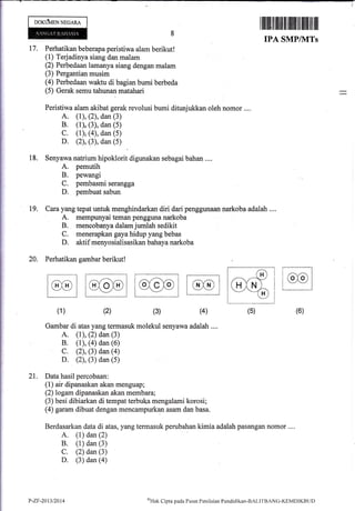 t7,
IPA SMPIVITs
Perhatikan boberapa peristiwa alam berikut!
(1) Terjadinya siang dan malam
(2) Perbedaan lamanya siang dengan malam
(3) Pergantian musim
(4) Perbedaan waktu di bagian bumi berbeda
:(5) Gerak semu tahunan matahari
Peristiwa alam akibat gerak revolusi bumi ditunjukkan oleh nomor ....
A. (1), (2), dan (3)
B. (1),.(3), dan (5)
C. (1)g (4), dan (5)
D. (2), (3), dan (5)
Senyawa natrium hipoklorit digunakan sebagai bahan ....
A. pemutih
B. pewangi
C. pernbasmi serangga
D. pembuat sabun
Cara yang tepat r.mtuk menghindarkan diri dari penggunaal,r narkoba adalah ....
A. mempunyai ternan pe.ngguqa narkoba
B. rnencobanya dalam jumlah sedikit
C. menerapkan gaya hidup yang bebas
D. aktif menyosialisasikan bahaya narkoba
Perhatikan gambar berikut!
[@@] lcxdol tcx-eiol [c-xD I
, , , -2v I l-:-/v | | --'l--l I
llll
Gambar di atas yang termasuk molekul senyawa adalah ....
A. (1), (2) dan (3)
B. (1), (a) dan (6)
C. (2), (3) dan (a)
D. (2), (3) dan (5)
21. Data hasil percobaan:
(1) air dipanaskan akan menguap;
(2) logam dipanaskan akan membara;
(3) besi dibiarkan di tempat terbuka mengalami korosi;
(4) garam dibuat dengan mencampurkan asam dan basa.
Berdasarkan data di atas, yang termasuk perubahan kimia adalah pasangan nomor ....
A. (1) dan (2)
B. (1) dan (3)
C. (2) dan (3)
D. (3) dan (a)
oOrtjlvtEN NeoARA
I iltililtfl lllillillffiillll1llt tilil ilil ill
18.
19.
20.
(6)(4)(3)(2)(1)
P-Zr-2A13t2014 *Hak Clipta pacla I'usat Penilaiirn Pendidikan-BALIl"BANC-I(EMDIKBL.ID
 