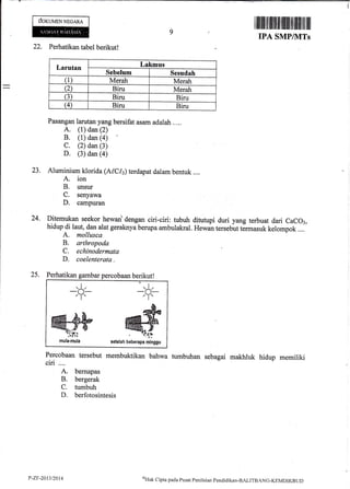 doruurNNpcena
I ffi ililtilfl illll],ilililfi ilt lilil ltil ffi
9
IPA SMPIIVITs
22. Perhatikan tabel berikutl
Larutan [,akmus
Se,belum Sesudah
(1) Merah Merah
Q Biru Merah
(3) Biru Biru
(4) Biru Biru
Pasangan larutan yang bersifat asam adalah .,..
A. (1) dan (2)
B. (1) dan (a)
C. (2) dan (3)
D. (3) dan (4)
23. Aluminium klorida (Al,C[,i terdapat dalam bentuk....
A. ion
B. unsur
C. senyawa
D. campuran
24. Ditemukan seekor hewant dengan ciri-ciri: tubuh ditutupi duri yang terbuat dari CaCOl,
hidup di laut,
-dan
alat geraknya berupa ambulakral. Hewan terseblt tJrmasuk kelompok ....
A. mollusca
B. arthropoda
C. echinodermata
D. coelenterata -
25. Perhatikan gambar percobaan berikut!
Pereobaan tersebut mernbuktikan bahwa tumbuhan sebagai makhluk hidup memiliki
ciri .. ..
A. bernapas
B. bergerak
C. tumbuh
D. berfotosintesis
*$;
&
@-PUeUerapa mtnggu
+
setelah
P-Z.tt-2013t2014 $Hak
Cipta pacla I,usat Penilaian pendiclikan-BALITBANC-KEMDIKBUT)
 