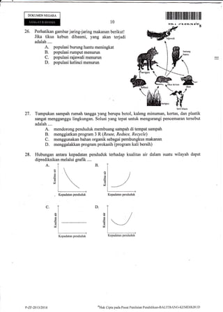 DOKUMENNEGARA
26. Perhatikan gambar jaring-jaring makanan berikut!
Jika tikus kebun dibasmi, yang akan terjadi
adalah....
A. populasi burung hantu meningkat
B. populasi rumput menurun
C. populasi rajawali menurun
D. populasi kelinci menurun
A.
btrurg
hmdu
ilililIt.lil ilflrll] tiltililtil 1ilil til ilil
10
b*.i hit&,h
27. Turnpukan sampah rumah tangga )ang berupa botol, kaleng minuman, kertas, dan plastik
sangat mengganggu lingkungan. Solusi yang tepat untuk mengurangi pencemaran tersebut
adalah ....
A. mendorong penduduk membuang sainpah di tempat sampah
B. menggiatkan program 3 R (Reuse, Reddce, Recycle)
C. menggunakan bahan organik s.e[1gai pembungkus makanan
D. menggalakkan p1o-gran! prokasih (program kali bersih)
28. Hubungan antara kepadatan penduduk terhadap kualitas air dalam suatu wilayah dapat
diprediksikan melalui grafik ....
B.
d
Z
d
6
(d
M
M
D.C.
a!
d
V
-
w
Kepadatan penduduk Kepadatan penduduk
Kepadatan penduduk Kepadatan penduduk
P-Zr-2013/2014 oHtrk
Cipta pada Pusat Peni I trian Pendiciikar-BALITBANG-KE MDIKB I.., D
 