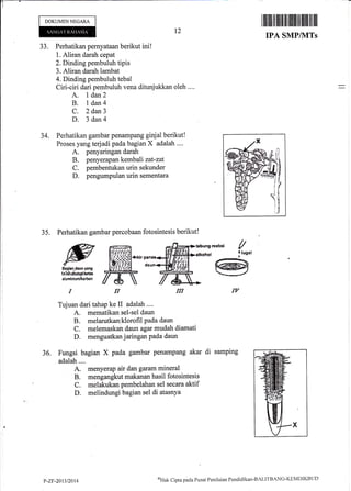 DOKUMENNEGARA
33. Perhatikan pernyataan berikut ini!
1. Aliran darah cepat
2. Dinding pernbuluh tipis
3. Aliran darah lambat
4. Dinding pembuluh tebatr
Ciri-ciri dari pembuluh vena ditunjukkan oleh ....
A. I dan2
B. l dan4
C. 2 dan3
D. 3 dan{
34. Perhatikan gambar penampang ginjal berikut!
Proses yang terjadi pada bagian X adalah ....
A. penyaringan darah
B. penyerapan kembali zat-zat
C. pembentukan urin sekunder
D. pengumpulan urin sementara
35. Perhatikan gambar percobaan fotosintesis berikut!
t2
l lllilril ril ililil] lliltltil tilililltl
IPA SMP/ilITs
ffi [u,,.
*^*
fl,ffi# lffi
Tujuan dari tahap ke II adalah ....
A. mematikan sel-sel daun
B. melarutkanlklorofrl Pada daun
C. melemaskan daun agar mudah diamati
D. menguatkan jaringan Pada daun
36. Fungsi bagian X pad,a garnbar penampang akar di sarnping
adalah....
A. meny,erap air dan garam mineral
B. mengangkut makanan hasil fo,tosintesis
C. melakukan pembelahan sel secara aktif
D. rqelindungi bagian sel di atasnya
P-ZF-2013/2014
<fttrL Cipta pa<la Pusat Penilaiaa Pendklikan-BAI-ITBANG-KEI'IDIKBLID
 