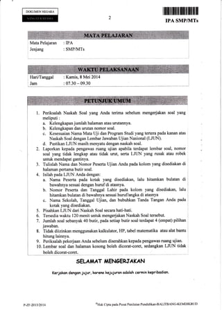 DOKUMENNECARA
I Jenjang : SMP/}ITs
tffi&ffifrffiffiffiilffi
IPA SMPIkITS
I Mata Pelajaran : IPA
I rrau.
I
i Jam
: Kamis, S Mei 2014
: 07.30 - 09.30
1. Periksalah Naskah Soal yang Anda terima sebelum mengerjakan soal yang
meliputi:
Kelengkapan jumlah halaman atau urutannya.
Kelengkapan dan urutan nomor soal.
c. Kesesuaian Nama Mata Uji dan Program Studi yang tertera pada kanan atas
Naskah Soal dengan Lembar Jawaban Ujian Nasional (LJ[IN).
d. Pastikan LJLIN masih menyatu dengan naskah soal.
Laporkan kepada pengawas ruang ujian apabila terdapat lembar soal, nomor
soal yang tidak tengkap xau tidak urut, serta LJUN yang rusak atau robek
untuk mendapat gantinya.
Tulislah Nama dan Nomor Peserta Ujian Anda pada kolom yang disediakan di
halaman pertama butir soal.
Isilah pada LJUN Anda dengan:
a. Nama Peserta pada kotak yang disediakan, lalu hitamkan bulatan di
bawahnya sesuai dengan huruf di atasnya.
b. Nomor Peserta dan Tanggal Lahir pada kolom yang disediakan, lalu
hitamkan bulatan di bawalrrya sesuai huruf/angka di atasnya
c. Nama Sekolah, Tanggal Ujian, dan bubuhkan Tanda Tangan Anda pada
kotak yang disediakan.
Pisahkan LJUN dari Naskah Soal secara hati-hati.
Tersedia waktu 120 menit urfuk mengerjakan Naskah Soal tersebut.
Jumlah soal sebanyak 40 butir, pada setiap butir soal'terdapat 4 (empat) pilihan
jawaban.
8. Tidak diizinkan menggunakan kalkulator, HP, tabel matematika atau alat bantu
hitung lainnya.
9. PeriksalaLr pekerjaan Anda sebelum diserahkan kepada psngawas ruang ujian.
10. Lembar soal dan halaman kosong boleh dicorat-coret, sedanglan LJLIN tidak
boleh dicorat-coret.
SELAiAAT i{EN6ERJAKAN
Kerjckan dengon jujur, karem kejujurcn odolah cermin kepribodian.
2.
3.
4.
5.
6.
p-zr-2at3n0l4 oHak Cipta pada Pusat Pcnilaian Pendidikan-BALITBANG-KEMDIKBtJt)
 