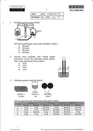 t-
DOKUMEN NECARA
Gambar
Es batu
t,
P-ZF-2013/2014
rilillll til llillfiilffiiltffi ililt til ilil
IPA SMPMTs
1. Perhatikan gambar neraca berikut!
Dari hasil penimbangan, massa anak timbangan x adalah ....
A. 380 gram
B. 400 gram
C: 580 gram
D. 620 gram
Seorang siswa mengukur suhu minyak dengan
termometer Celcius dan Fahrenheit seperti gambar.
Suhu t pada termometer Celcius adalah ....
A. 1440C
B. t320C
c. 80"c
a. 640c
3. Perhatikan gambar wujud zat berikut!
2.
Narna : DO({r PUP-91Fr$TO
No Pese*a: lS * (}A$ _ 
"z
- ?
Gambar 2,
Air
6Htrk Cipta pada Pusrrt Penilaian Pendiclikan-BALITBANG-KEMDIKBt.ID
 