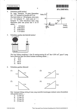 .rf
DOKUMENNEGARA
I lllillll lilillillllll illlltilllllt[]lll llil
IPA SMPMTs
4. Perhatikan grafik berikut!
Es yang massanya 50 gram dipanaskan
dari -5oC menjadi air bersuhu 60oC air.
Jika kalor lebur es : 80 kal/gram, kalor jenis
es = 0,5 kal/gram oC
, kalor jenis air = 1
kal/gram oC, maka banyaknya kalor yang
diperlukan pada saat proses dari C ke D
adalah .. ..
A. 125 kalori
B: 3.000 kalori
C. 4.000 kalori
D. 7.125 kalori
Perhatikan gambar alat hidrolik berikutl
Suhu
4'Hirk
Clipta pacla Pusat Peniltrian Pendiclikan-BALITBAN(i-KEMDIKBL.iD
5.
Jika luas bidang penghisap A dan B masing-masing 60 cm2 dan 4.200 cm2, gaya F yang
harus diberikan agar alat dalam keadaan seimbang adalah ....
A: 5ON
B. 7ON
c. s00 N
D. 700 N
6. Perhatikan gambar dibawah!
(2)(1)
(3) (4)
Dari keempat bidang miring di atas yang memiliki keuntungan mekanis sama ditunjukkan
oleh gambar nomor....
A. (1) dan (2)
B. (1) dan (3)
C: (2) dan (a) ,:
D. (3) dan (a)
P-ZF-20t3t2014
 