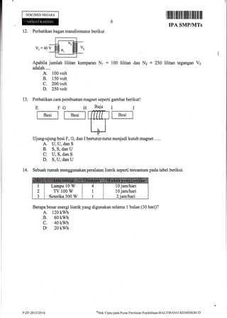 DOKUMENNECARA
12. Perhatikan bagan transformator berikut
V, :40 v
Apabila jumlah lilitan kumparan Nr = 100 lilitan dan Nz : 250 lilitan tegangan V2
adalah....
A. 100 volt
B. 150 volt
C. 200 volt
D. 250 volt
13. Perhatikan cara pembuatan magnet seperti gambar berikut!
E FG H
fE"'t I t B.'tl
Ujung-ujung besi F, G, dan I
A. U, U, dan S
B. S, S, dan U
C1 U, S, dan S
D. S, U, dan U
menjadi kutub magnet ....
14. Sebuah rumah rnenggunakan peralatan listrik seperti tereantum pada tabel berikut.
Berapa besar energi listrik yang digunakan selama 1 bulan (30 hari)?
A. 120 kwh
B. 60 kwh
c. 40 kwh
v 20 kwh
Baja
ffiberturut-turut
IJ
f B"'l
Lampu lq W
TV 100 W
Seterika 300 W
10 jam&ari
10 jam/hari
P"Zr-2Qt3t2014 ooUat
Cipta pada I'usat Pcn il aian Pendicli kan-BAL ITBANG-KEMDIKBLJ f)
 