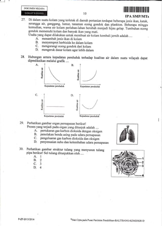 .l J
!
DOKUMEN NEGARA
10
B.
d
=d
a
v
Perhatikan gambar organ pemapasan berikut!
Proses yang terjadi pada organ yang ditunjuk adalah ....
1 pertukaran gas karbon dioksida dengan oksigen
B. penolakan benda asing pada udara pemapasan
C. pengeluaran gas karbon dioksida dan oksigen
D. penyesuaian suhu dan kelembaban udara p..rrupurun
Perhatikan gambar struktur tulang yang menyusun tulang
pipa berikut! Sel tulang ditunjukkan oleh ....
A. 1
8.2
c.3
D.4
A
d
n€
6,
rl
D.C.
d
d
M
d
d
G
v
29.
30.
I llliltil til ltilt til tilililffi fltil ltil ilil
IPA SMP/UITs
27 ' Di dalam suatu kolam yang terletak di daerah pertanian terdapat beberapa jenis ikan, katak,
serangga air, ganggang, lumut, tanaman eceng gondok dan piankton. Iieberapa minggu
kemudian, warna air kolam perlahan-lahan berubatr menjadi hiau gelap. Tumbuhan.."ig
gondok memenuhi kolam dan banyak ikan yang mati.
Usaha yang dapat dilakukan untuk membuat aii kolam kembali jernih adalah ....
A. menambahienis ikan di kolam
B. menyemprot herbisida ke dalam kolam
C. mengurangi eceng gondok dari kolam
D. mengeruk dasar kolam agar lebih dalam
28. Hubrulgan antara_ kepadatan penduduk terhadap kualitas air dalam suatu wilayah dapat
diprediksil<an melalui grafik ...,
Kepadatan penduduk Kepadatan penduduk
Kepadatan penduduk
/
/ - -/
Kepadatan penduduk
P-ZF-20t3DOt4 tTtak
Cipta pada Pusar Peniltrinn pendkliktrn-BALIT.BANG-KEMDIKBUD
 