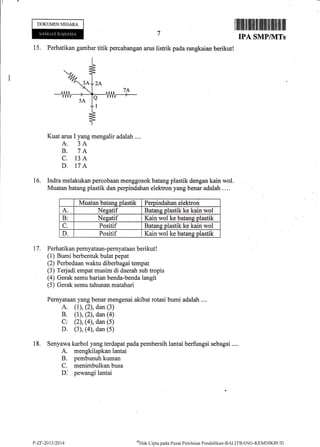DOKUMENNEGARA
15. Perhatikan gambar titik percabangan arus listrik pada rangkaian berikut!
Kuat arus I yang mengalir adalah ....
k. 3A
B. 7A
C. 13A
D. 17A
Indra melakukan percobaan menggosok batang plastik dengan kain wol.
Muatan batang plastik dan perpindahan elektron yang benar adalah ....
Muatan batans olastik Pemindahan elektron
A. Nesatif Batane olastik ke kain wol
Br Nesatif Kain wol ke batans olastik
C. Positif Batans olastik ke kain wol
D. Positif Kain wol ke batans olastik
Perhatikan pernyataan-pernyataan berikut !
(1) Bumi berbentuk bulat pepat
(2) Perbedaan waktu diberbagai tempat
(3) Terjadi empat musim di daerah sub tropis
(4) Gerak semu harian benda-benda langit
(5) Gerak semu tahunan matahari
Pemyataan yang benar mengenai akibat rotasi bumi adalah ....
A. (1), (2), dan (3)
B. (l), (2), dan (a)
C: (2), (4), dan (5)
D. (3), (4), dan (5)
Senyawa karbol yang terdapatpadapembersih lantai berfungsi sebagai ....
A. mengkilapkan lantai
B. pembunuh kuman
C. menimbulkan busa
D: pewangi lantai
I lllfl llillt illll{lilllllliltllllt]lltlill
IPA SMPIIVITs
16.
17.
18.
P-Zr-2013t2014 oFllk Cipta pacla Pusat Pcnilnian I'>cndiclikan-BAI-ITBANG-KEMDlKBt.lt)
 