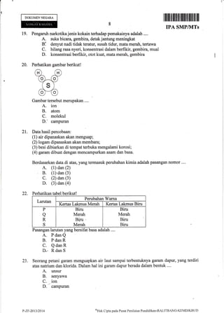t-
DOKUMENNEGARA
19.
20.
I lllililt]ttliltffi ilfi lllilllfl ill]lll ilil
IPA SMPIVITs
Pengaruh narkotika jenis kokain terhadap pernakainya adalah ....
A. suka bicara, gembira, detak jantung meningkat
Ela denyut nadi tidak teratur, susah tidur, mata merah, tertawa
C. hilang rasa nyeri, konsentrasi dalam berfikir, gernbira, mual
D. konsentrasi berfikir, otot kuat, mata merah, gembira
Perhatikan gambar berikut!
Gambar tersebut merupakan ....
A. ion
B. atom
C. molekul
D.' campuran
2I. Data hasil percobaan:
(l) air dipanaskan akan menguap;
(2) logam dipanaskan akan membara;
(3) besi dibiarkan di tempat terbuka mengalami korosi;
(4) garam dibuat dengan mencampurkan asam dan basa.
Berdasarkan data di atas, yang termasuk perubahan kimia adalah pasangan nomor ....
A. (1) dan (2)
B. (1) dan (3)
C. (2) dan (3)
D (3) dan (a)
22. Perhatikan tabel berikut!
Larutan
Perubahan Warna
Kertas Lakmus Merah Kertas Lakmus Biru
P
a
R
S
Biru
Merah
Biru .
Merah
Biru
Merah
Biru
Biru
Pasangan larutan yang bersifat basa adalah ....
23.
A. PdanQ
B. PdanR
C. QdanR
Dn RdanS
Seorang petani garam menguapkan
atas natrium dan klorida. Dalam hal
A. unsur
B. senyawa
C. ion
D.
- campuran
air laut sampai terbentuknya garam dapur, yang terdiri
ini garam dapur berada dalam bentuk ....
P-Zr-2013t2014 cHak C:ipta pacla I'usat Penilaian Pendidikan-BAI,I'I'BANC"KEMDIKBTJD
 