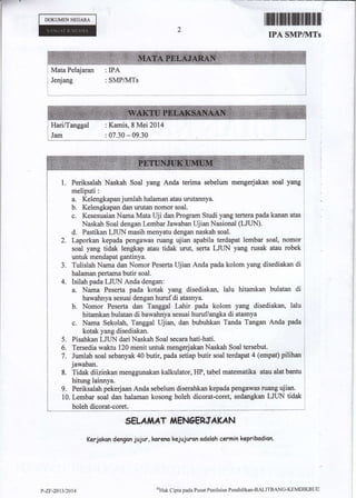 r DOKUMENNECARA
tffififfiilffiilffi[
IPA SMP/IVITs
Mata Pelajaran : IPA
Jenjang : SMPAyITSjJ
I
i
: Kamis, 8 Mei 2014j Hari/Tanggal
i Jam : 07.30 - 09.30
Naskah Soal yang Anda terima sebelum mengerjakan soal yang
Kelengkapan jumlah halaman atau urutannya.
Kelengkapan dan urutan nomor soal.
Kesesuaian Nama Mata llji dan Program Studi yang tertera pada kanan atas
Naskah Soal dengan Lembar Jawaban ldianNasional (LJIIN).
d. Pastikan LJLIN masih menyatu dengan naskah soal.
2. Laporkan kepada pengawas ruang ujian apabila terdapat lembar soal, nomor
soal yang tidak lengkap atau tidak urut, serta LJTIN yang rusak atau robek
untuk mendapat gantinya.
Tulislah Nama dan Nomor Peserta lljian Anda pada kolorn yang disediakan di
halaman pertama butir soal.
Isilah pada LJLIN Anda dengan:
a. Nama Peserta pada kotak yang disediakan, lalu hitamkan bulatan di
bawahnya sesuai dengan huruf di atasnya.
b. Nomor Peserta dan Tanggal Lahir pada kolom yang disediakan, lalu
hitamkan bulatan di bawahnya sesuai huruf/angka di atasnya
c. Nama Sekolal:, Tanggal ldiao, dan bubuhkan Tanda Tangan Anda pada
kotak yang disediakan.
Pisahkan LJUN dari Naskah Soal secara hati-hati.
Tersedia waktu 120 menit unh& mengerjakan Naskah Soal tersebut.
Jumlah soal sebanyak 40 bulir, pada setiap butir soal terdapat 4 (empat) pilihan
jawaban.
Tidak diizinkan menggunaken kalkulator, [{P, tabel matematika atau alat bantu
hitung lainnya.
9. Periksalah pekerjaan Anda sebelum diserahkan kepadapengawas ruang ujian.
10. Lembar soal dan halaman kosong boteh dicorat-coret, sedangkan LJUN tidak
boleh dicorat-coret.
SELAiIAT,ITEN6ERTAK'N
Kerjokcn dengon jujur, korena kejujuran odalah cermin kepribodion.
a.
b.
c.
5.
6.
7.
8.
P-ZF-2013t?0t4
sHak Cipta pada Pusat Penilainn Pendiclikan-BALITBANC'KtMDtKBUD
 