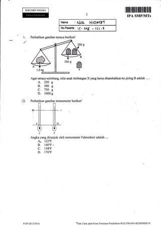 DOKUMENNEGARA
1.
I il]fiilltfl]tffi 1 ilililfl il Ilffi llll ffi l
IPA SMP/I{TS
p.
t{an}n : t{tlA HtprV}f
NnFEo.erta: e- O4f _ t1 -t.
Agar neraca seimbang, nilai anak timbangan X yang harus ditambahkan ke piring B adalah . ...
A. 250 s
B. 500 s
C. 750 g
D. 1000 g
CF'
Angka yang ditunjuk oleh termometer Fahrenheit adalah ....
A- 1220F
B, 1400F.
c. 158"F
D. l76F
Perhatikan gambar ne{aca berikut!
P-ZF-20t32014 aHtrt Cipta pacla Pusat Penilainn Pendiclikan-BALITBANC-KEMDIKBLID
 