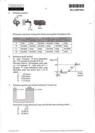 DOKI,JMENNEGARA
4
r lltfl ill til ilil1ilt flililt Iililil| ililil
IPA SMPIVITs
J. Perhatikan gambar!
I Asap
*5
sffi^I
II Air
;
j
I
l
l
I
1
WKaca
4.
Pernyataan yang benar tentang sifat benda sesuai gambar ditunjukkan oleh ....
Perhatikan grafik berikut!
Es yang massanya 50 gram dipanaskan
Suhu
dari -5"C menjadi air bersuhu 60oC air.
Jika kalor lebur es : 80 kal/gram, kalor jenis
es : 0,5 kal/gram oC
, kalor jenis air : 1
kal/gram oC, maka banyaknya kalor yang
diperlukan pada saat proses dari C ke D
adalah....
A. 125 kalori
B. 3.000 kalori
C. 4.000 kalori
D. 7,125 kalori
5. Perhatikan gambar alat Hidrolik berbentuk U berikut ini!
Az = 100 cm2
Berat balok X pada tabung kecil agar alat hidrolik tetap seimbang adalah ....
A. 5N
B. 25N
c. 10.000 N
D. 25.000 N
P-7.t1-2013/2414
onH,rJt
Cl i pta p acl a I' u sat P en i l tritrn P end id i kan - B AL ITB zll C- K E I4 D l l(B I.l f)
 