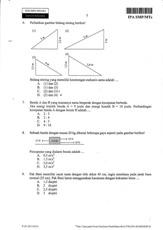 DOKUMEN NEGARA
6. Perhatikan gambar bidang miring berikut!
A. (1) dan (2)
, B. (1) dan (3)
C. (2) dan (3) v
D. (3) dan (a) {.
Benda A dan B yang massanya sama bergerak
Jika energi kinetik benda A : 9 joule dan
kecepatan benda A dengan benda B adalah ....
dengan kecepatan berbeda.
energi kinetik B : 16 joule. Perbandingan
c.l
a.l
7.
A.2
8.3
c.4
D.9
J
4
J
t6
9.
8. Sebuah benda dengan massa 20 kg dikenai beberapa gaya seperti pada garnbar berikut!
Percepatan yang dialami benda adalah .... i
A. 0,5 m/s2
B. 1,5 m/s2
C. 2,0 m/s2
D. 3,5 m/s2
Pak Beni memiliki cacat mata dengan titik dekat 40 cm, ingin membaca pada jarak baca
normal (25 cm). Pak Beni harus menggunakan kacamata dengan kekuatan lensa....
A. 1,5 dioptri
B. 2 dioptri
C. 2,5 dioptri
D. 3 dioptri
P-Zr-2013t2014 oHak
Cipta pacla Pusat Pcrrilaian Pendiclikan-BALTTBANG-KEMDIKBI JD
 