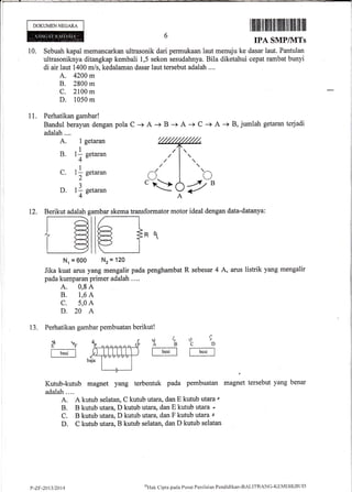 DOKUMEN NEGARA
I ffil|il lil llffi llillllllllil llill lfl llx
TPA SMPIVITS
10. Sebuah kapal memancarkan ultrasonik dari permukaan iaut menuju ke dasar laut. Pantulan
ultrasoniknya ditangkap kembali 1,5 sekon sesudahnya. Bila diketahui cepat rambat bunyi
di air laut 1400 m/s, kedalaman dasar laut tersebut adalah ....
A. 4200 m
B. 2800 m
C. 2100 m
D. 1050 m
11. Perhatikan gambar!
Bandul berayun dengan
adalah....
A. 1 getaran
B. 11 getaran
4
C. 1f getaran
2
D. 11 getaran
4
pola C -+ A -+ B + A -+ C + A -+ B, jumlah getaran terjadi
I
B
l
i
12. Berikut adalah gambar skema transformator motor ideal dengan data-datanya:
Nr = 600 Nz = 120
Jika kuat arus yang mengalir pada penghambat R sebesar 4
pada kumparan primer adalah .. ..
A. 0,8 A
B. 1,6 A
C. 5,0 A
D.20 A
A, arus listrik yang mengalir
13. Perhatikan gambar pembuatan berikut!
Kutub-kutub magnet yang terbentuk pada pembuatan magnet tersebut yang benar
adalah....
A. A kutub selatan, C kutub utata, dan E kutub utara r
B. B kutub utara, D kutub utara, dan E kutub utara *
C. B kutub utara, D kutub utara, dan F kutub utara I
D. C kutub utara, B kutub selatan, dan D kutub selatan
u4o9ABCD?F
P-ZF-2013/2014
oHak Cipta paclit I'usirt Pcnilairur Pendiclil<an-BALITBANC'KEMDIKBtIt)
 