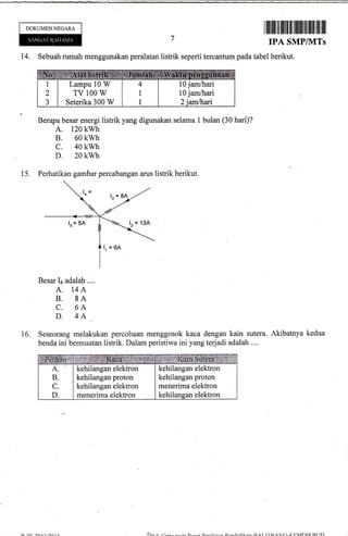 DOKUMEN NEGARA
ilflil]1il fl ilt tilllilill liltillllil llil
14. Sebuah rumah menggunakan peralatan listrik seperti tercantum pada tabel
IPA SMP/NITs
berikut.
Berapa besar energi listrik yang digunakan selama 1 bulan (30 hari)?
A. 120 kwh
B. 60 kwh
c. 40 kwh
D. 20 kwh
15. Perhatikan gambar percabangan arus listrik berikut.
Besar Ir adalah ....
A. 14A
B. 8A
C. 6A
D. 4A
Seseorang melakukan percobaan menggosok kaca dengan kain sutera. Akibatnya kedua
benda ini bermuatan listrik. Dalam peristiwa ini yang terjadi adalah ....
A
B
C
D
kehilangan elektron
kehilangan proton
kehilangan elektron
menerima elektron
kehilangan elektron
kehilangan proton
menerima elektron
kehilansan elektron
16.
Lampu 10 W
TV 100 W
Seterika 300 W
10 jam/hari
10 jam/hari
Ou..t,
 