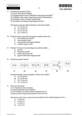 DOKUMENNEGARA
llffililtillilt il llllilt ffi ililt iltillil
IPA SMPIVTTs
17. Perhatikan pernyataan berikut:
(1) Gerak semu harian Matahari.
(2) Penggembungan bumi di khatulistiwa dan pepat di kutubl
(3) Perbedaan lama waklu siang dengan malam di khatulistiwa.
(4) Perbedaan r@ktu di tempat yang berbeda.
(5) Perubahan risi bintang yang tampak dari bumi.
Pernyataan yang tepat akibat
A. (1), (2) dan (3)
B. (1), (2) dan (a)
C. (2), (3) dan (a)
D. (2), (3) dan (5)
Pengaruh psikis yang dialami pengguna narkoba antara lain ....
A. berat badan turun drastis
B. mata menjadi merah
C. mengeluarkankeringatberlebihan
D. menjadi sangat sensitif
Dampak fisiologis dari penyalahgunaan narkoba adalah ....
A. penurut
B. berperilaku positif
C. peduli dan percaya diri
D. gejala tersiksa dan mengurung diri
Perhatikan gambar berikut!
18.
t9.
20.
(2)(1) (3) (6)(4)
(G)
ailail-'--XD
(5)
Kelompok gambar yang merupakan molekul unsur adalah ....
A. (1), (2) dan (3)
84 (1), (4) dan (6)
C. (2), (3) dan (a)
D. (2), (3) dan (5)
21. Data hasil percobaan:
(1) air dipanaskan akan menguap;
(2) logam dipanaskan akan membara;
(3) besi dibiarkan di tempat terbuka mengalami korosi;
(4) garam dibuat dengan mencampurkan asam dan basa.
Berdasarkan data di atas, yang termasuk perubahan kimia adalah pasangan nomor ....
A. (1) dan (2)
B. (1) dan (3)
C. (2) dan (3)
D, (3) dan (a)
P-Zr-21t1/2014
t'rHak
Clipta pacla Pusat Penilaian Pendidikan-BALITBANC-KENIDII(Bt Jl)
 