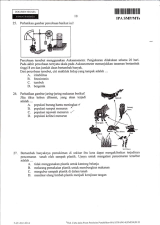 I
DOKUMENNEGARA
10
25. Perhatikan gambar percobaan berikut ini!
Percobaan tersebut menggunakan Auksanometer. Pengukuran dilakukan selama 20 hari.
Pada akhir percobaan ternyata skala pada Auksanometer menunjukkan tanaman bertambah
tinggi 8 cm dan jumlah daun bertambah banyak.
Dari percobaan tersebut, ciri makhluk hidup yang tampak adalah ....
A. iritabilitas
B. fotosintesis
C. tumbuh
D. bergerak
26. Perhatikan gambar jaring-jaring makanan berikut!
Jika tikus kebun dibasmi, yang akan terjadi
adalah....
A. populasi burung hantu meningkat f,
B. populasi rumput menurun x
C. populasi rajawali menurun t/-
D. populasi kelinci menurun
lxri hitlrn
27. Bertambah banyaknya pemukiman di sekitar ibu kota dapat mengakibatkan terjadinya
pencemaran tanah oleh sampah plastik. Upaya untuk mengatasi pencemaran tersebut
adalah ....
A. tidak menggunakan plastik untuk kiintong belanja
B. melarang pemakaian plastik untuk membungkus makanan
C. mengubur sampah plastik di dalam tanah
D. mendaur ulang limbah plastik menjadi kerajinan tangan
rffilil ilftilrrililililttiltffiIilillll
IP^A, SMP/}ITS
?-z.r-2013t2014
$l'{ak Cipta pacla Pusat Penilainn Pcndidikan'BAt.ITBANC'KEMDI KBt.lt)
 