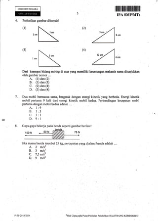 Perhatikan gambar dibawah !
DOKUMENNEGARA
I fl ilril rll uflI il flllilt flttilffi tlt il]
IPA SMP/]VITs
6.
(2)
(3) (4)
oHak Cipta oacla Pusat Pcnilaiar Pendiclikan-BALITBANG-KEMDIKBUD
I
Dari keempat bidang miring di atas yang memiliki keuntungan mekanis sama ditur{ukkan
oleh gambar nomor ...,
A. (1) dan (2)
B. (1) dan (3)
c. izia* i+i
D. (3) dan (a)
7. Dua mobil bermassa sama, bergerak dengan energi kinetik yang berbeda. Energi kinetik
mobil pertama 9 kali dari energi kinetik mobil kedua. Perbandingan kecepatan mobil
pertama dengan mobil kedua adalah ....
A. 1:9
B. 1:3
C. 3:1
D. 9:1
8. Gaya-gaya bekerja pada benda seperti gambar berikut!
Jika massa benda tersebut 25 kg, percepatan yang dialami benda adalah ....
A. 2 m/s'
R t m/;2
C. l,s
^t"';. s'' ;;'
P-ZF-20t3t2014
 