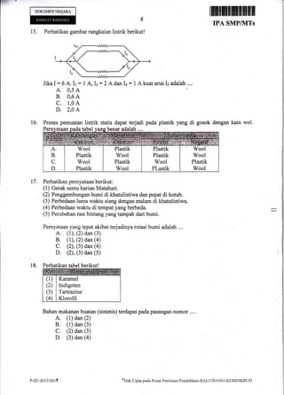 ES' =
.:
DOKIJMENNEG.ARA
15. Perhatikan gambar rangkaian listrik berikut!
JikaI = 6 A. 11 = 1 A, It=2A dan I+ = 1 A kuat arus 15 adalah....
A. 0,5 A
B. 0,6 A
c. 1,0 A
D. 2,4 A
Proses pemuatan listrik statis dapat terjadi pada plastik yang di gosok dengan kain wol.
ataanoadatabel vans benar adalah .,..
Perhatikan pernyataan berikut :
(1) Gerak semu harian Matahari.
(2) Penggembungan bumi di khatulistiwa dan pepat di kutub.
(3) Perbedaan lama waktu siang dengan malam di khatulistiwa.
(4) Perbedaan waktu di tempat yang berbeda.
(5) Perubahan rasi bintang yang taffipak dari bumi.
Pernyataan yang tepat akibat terjadinya rotasi bumi adalah ....
A. (r), (2) dan (3)
B. (l), (2) dan (a)
C. (2), (3) dan (4)
D. (2), (3) dan (5)
Perhatikan tabel berikut!
(1)
(2)
(3)
@)
Karamel
Indigoten
Tartrazine'
Klorofil
Bahan makanan buatan (sintetis) terdapat pada pashngan nomor ....
A. (1) dan (2)
B. (1) dan (3)
C. (2) dan (3)
D. (3) dan (a)
ffi;nffiilt
IPA SMP/HTS
t6.
t7.
18.
P-zF-20 l3/20 r4 oHak Cipta pacla Pusat Penilaian Pendidikal-BALITBnNC-I(EMDIKBt.ll)
 