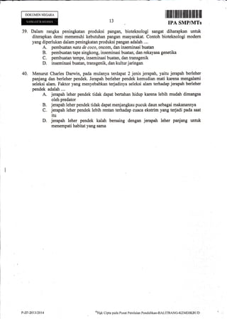 l-
I illillt fl tililt til flrilfi lffi ffi il ilfl il[
IPA SMP/UITs
DOKUMEN NEGARA
13
39. Dalam rangka peningkatan produksi pangan, bioteknologi sangat diharapkan untuk
diterapkan demi memenuhi kebutuhan pangan masyarakat. Contoh bioteknologi modern
yang diperlukan dalam peningkatan produksi pangan adalah ...,
A. pembuatan nata de coco, oncom, dan inseminasi buatan
B. pembuatan tape singkong, inseminasi buatan, dan rekayasa genetika
C, pembuatan tempe, inseminasi buatan, dan transgenik
D. inseminasi buatan, transgenik, dan kultur jaringan
40. Menurut Charles Darwin, pada mulanya terdapat 2 jenis jerapah, yaitu jerapah berleher
panjang dan berleher pendek. Jerapah berleher pendek kemudian mati karena mengalami
seleksi alam. Faktor yang menyebabkan terjadinya seleksi alam terhadap jerapah berleher
pendek adalah....
A. jerapah leher pendek tidak dapat bertahan hidup karena lebih mudah dimangsa
oleh predator
B. jerapah leher pendek tidak dapat menjangkau pucuk daun sebagai makanannya
C. jerapah leher pendek lebih rentan terhadap cuaca ekstrim yang terjadi pada saat
itu
D. jerapah leher pendek kalah bersaing dengan jerapah leher panjang untuk
menempati habitat yang sama
P-Zr-2011t2014 a+ptCiptapaclaPusatPenilaianPondidikan-BALITBANG-KEMDIKBTJD t
 