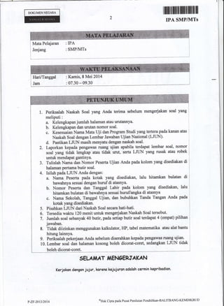 DOKUMENNE6ARA ffimffimffiffiffiffiffi
IPA SMPIUITS
: SMPA{Ts
Mata Pelajaran : IPA
: Kamis, 8 Mei 2014
: 07.30 - 09.30
1. Periksalah Naskah Soal yang Anda
meliputi:
mengerjakan soal Yang
&. Kelengkapan jumlah halaman atau urutannya.
b. Kelengkapan dan urutar nomor soal.
c. Kesesuaian Nama Mata llji dan Program Studi yang tertera pada kanan atas
Naskah Soal dengan Lembar Jawaban UjianNasioaal (LJUN)'
d. Pastikan LJLIN rnasih meny'etu dengan naskah soal.
2. Laporkan kepada psngawas ruang ujian apabila terdapat lembar soal, nomor
to"l y*g tiaat tengfap atau tidak urut, serta LJTIN yang rusak atau robek
untuk rnendapat gantinYa.
3. Tulislah Nama dan Nomor Peserta Ujian Anda pada kolom yang disediakan di
halaman pertama butir soal.
4. Isilah pada LJUN Anda dengan:
a. Nama Peserta pada kotak yang disediakan, lalu hitamkan bulatan di
bawahnya sesuai dengan huruf di atasnya.
b. Nomor Peserta dan Tanggat Lahk pada kolom yang disediakan, lalu
hitamkan bulatan di bawahnya sesuai huruflangka di atasnya
c. Nama Sekolah, Tanggal lljian, dan bubuhkan Tanda Tangan Anda pada
kotak yang disediakan.
Pisahkan LJUN dari Naskah Soal secara hati-hati.
Tersedia waktu 120 menit untuk mengerjakan Naskah Soal tersebut
Jumlah soal sebanyak 40 butir, pada setiap butir soal terdapat 4 (empat) pilihan
jawaban.
Tidak diizinkan menggunakan kalkulator, HP, tabel matematika atau alat bantu
hitung lainnya. )
g. Perikialah pekerjaan Anda sebelum diserahkan kepa[a pengawas ruang ujian.
10. Lembar roul d* halaman kosong boleh dicorat-coret, sedangkan LIIII{ tidak
boleh dicorat-coret. - -."-
SELAiAAT fiEhGERtrAKAN
Kerjakan dEngan jujur, koreno kejujuran odolah cermin kepribcdian.
5.
6.
7.
8.
I
1
terima sebelum
v-zF-2013/21il4
eNak Cipta pacla Pusat Penilaian Pendidikar'BALITBANC-KfMDIKBtTD
 