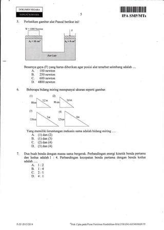 DOKUMEN NEGARA
{ Perhatikan gambar alat Pascal berikut ini!
W: 1000Newton
Besarnya gaya (F) yang harus diberikan agar posisi alat tersebut seimbang adalah ....
A. 100 newton
B. 250 newton
C. 600 newton
D. 4800 newton
Beberapa bidang miring mempunyai ukuran seperti gambar.
(1)
6.
(2)
7.
>-
aocml '<'" gocm
(3)
l20cm
Yang memiliki keuntungan mekanis sama adalah bidang miring ....
A. (1) dan (2)
B. (1) dan (3)
C. (2) dan (a)
D. (3) dan (a)
Dua buah benda dengan massa sama bergerak. Perbandingan energi kinetik benda pertama
dan kedua adalah 1 : 4. Perbandingan kecepatan benda pertama dengan benda kedua
adalah....
A. l:2
B. l:4
C. 2:l
D. 4:l
IPA SMPINITs
P-Zr-2013t20t4 oHrik
Clipta pacla I'usat Penilaitrn Pendidikan-BALITBnNCi-KEMDIKBLID
 