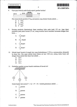 8. Gaya-gaya bekerja pada benda seperti gambar berikut!
Jika massa benda tersebut 25 kg, percepatan yang dialami benda adalah ....
A. 2 mlsz
B. 3 mls2
C. 7,5 mls2
D. g mlsz
Seorang penderita hipermetropi dapat membaca buku pada jarak 125 cm. Agar dapat
membaca pada jarak normal 25 cm, orang tersebut harus memakai kacamata dengan kuat
lensa....
I
A. 3ldiootri
)
1
B. 2; dioptri,,
L
a1
C. 1f dioptri
5
,|
D. I . dioPtri
4
10. Sebuah kapal berada di tengah laut yang berkedalaman 3.750 m, memancarkan ultrasonik
ke dasar laut. Jika cepat rambat bunyi dalam air laut 1500 m/s, seiang waktu bunyi asli
dengan bunyi pantul dari dasar laut adalah ,...
A. 2,0 s
B. 2,5 s
c. 4,5 s
D. 5,0 s
11. Perhatikan gambar ayunan bandul sederhana di bawah ini!
DOKUMENNEGARA
I tffifl1tlilflililililil|fl illfitil ]il ilil
IPA SMP/]VITs
Jumlah getarannya adalah ....
9,
Gerak bandul dari posisi P * Q -'-+ P '-+ R.
A. I neturu,,
4"
B. ! s"ta.an
2"4
1
C. a setaran
4"
D. 1 getaran
P-ZF-20t3t20t4
otlat< Cipta pada Pusat Penilaian Pendiclikarr-BALITBANG-KEMDIKBt.I D
 