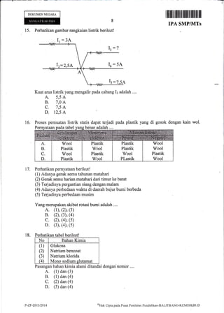 DOKUMENNECARA
I tililil tililtiltil tffiffi ilil ffiflil llll
IPA SMP/1VITs
Perhatikan gambar rangkaian listrik berikut!
Kuat arus listrik yang mengalir pada cabang Il adalah ....
A. 5,5 A
B. 7,0 A
C. 7,5 A
D. T2,5 A
Proses pemuatan listrik statis dapat terjadi pada plastik yang di gosok dengan kain wol.
ataanoadatabel vans benar adalah
Perhatikan pernyataan berikut !
(1) Adanya gerak semu tahunan matahari
(2) Gerak semu harian matahari dari timur ke barat
(3) Terjadinya pergantian siang dengan malam
(4) Adanya perbedaan waktu di daerah bujur bumi berbeda
(5) Terjadinya perbedaan musim
Yang merupakan akibat rotasi bumi adalah....
A. (1), (2), (3)
B. (2), (3), (4)
c. (2), (4), (s)
D. (3), (4), (5)
Perhatikan tabel berikut!
No Bahan Kimia
(1)
(2)
(3)
(4)
Glukosa
Natrium benzoat
Natrium klorida
Mono sodium glutamat
Pasangan bahan kimia alami ditandai dengannomor ....
A. (1) dan (3)
B. (1) dan (a)
C. (2) dan()
D. (3) dan (a)
Ir=215A
18.
P-ZF-2013/2014 oHak
Clipta pacla Pustrt Penilaian Pendiclikan-BALIT'BANG-KEMDIKBLJ f)
 
