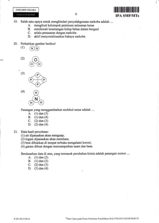 DOKUMENNEGAM
@
ao)
m
.#"ff'
.H)
&
I ffirffiilflilililililtffi til |ffit til ilil
IPA SMPINITS
19, Salah satu upaya untuk menghindari penyalahgunaan narkoba adalah ....
A. mengikuti kelompok peminum minuman keras
B. menikmati kesenangan hidup bebas dalam bergaul
C. selalu penasaran dengan narkoba
D. aktif menyosialisasikan bahaya narkoba
20. Perhatikan gambar berikut!
(l)
(2)
(3)
(4)
Pasangan yang menggambarkan molekul unsur adalah ....
A. (1) dan (3)
B. (1) dan (a)
C. (2) dan (3)
D. (2) dan (a)
21. Data hasil percobaan:
(1) air dipanaskan akan menguap;
(2) logam dipanaskan akan membara;
(3) besi dibiarkan di tempat terbuka mengalami korosi;
(4) garam dibuat dengan mencampurkan asam dan basa.
Berdasarkan data di atas, yang termasuk perubahan kimia adalah pasangan nomor ....
A. (1) dan (2)
B. (1) dan (3)
C. (2) dan (3)
D. (3) dan (a)
P-Zr-2013/2014 't'rpJi1 q:ipta pada Pusat Pcniltrian Pendiclikan-BALITBnNG-KEMDIKBI.ID
 