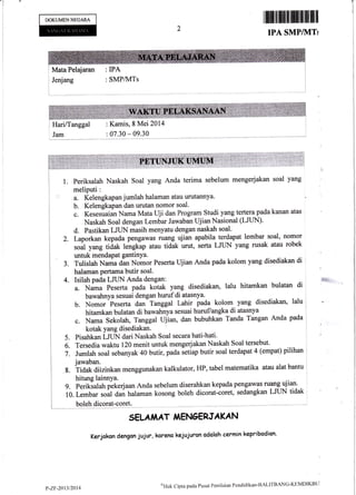 -l
1
l
ffimffiffiffiffiffiffiil
IPA SMP/]VITI
iI
:l
i
I
DOKUMENNEGARA
I Jenjang
Mata Pelajaran : IPA
: SMP/MTs
2.
3.
5.
6.
7.
1. Periksalah Naskah Soal yang Anda terima sebelum mengerjakan soal yang
meliputi:
a. Kelengkapanjumlah halaman atau urutannya"
b. Kelengkapan dan urutan nomor soal.
e. Kesesuaian Nama Mata Uji dan Program Studi yang tertera pada kanan atas ,
Naskah soal dengan Lembar Jawaban ujian Nasional (LJUN).
d. Pastikan LJtiN masih menyatu dengan naskah soal'
Laporkan kepada pengawas ruang ujian apabila terdapat lembar soal, nomor '
,*ul y*g tiaaf< fengkap atau tidak urut, serta LJLIN yang rusak atau robek
Tulislah Nama dan Nomor Peserta Ujian Anda pada kolom yang disediakan di :
a. Nama Peserta pada kotak yang disediakan, lalu hitamkan bulatan di .
bawahnya sesuai dengan hurufdi atasnya. , !
b. Nomor Peserta dan Tanggal Lahir pada kolom yang disediakan, lalu
c. Nama sekolah, Tanggal t-lii*, dan bubuhkan Taada Tangan Anda pada
,
kotak yang disediakan. l
Pisahkan LJTIN dari Naskah Soal secara hati-hati' l
Tersedia waktu 120 menit untuk mengerjakan Naskah Soal tersebut' l
Jumlah soal sebanyak 40 butir, pada setiap butir soal terdapat 4 (empat) pilihan I
jawaban. . 1.,, I
8. Tidak diizinkan rnenggunakan kalkulator, HP, tabel matematika atau alat bantu
I
hitung lainnya.
g. Periksalah pekerjaan Anda sebelum diserahkan kepada pengawas ruaog uJlan'
10. Lembar ro* a* halaman kosong boleh dicorat-coret, sedangkan LJUN tidak
boleh dicorat-coret.
5ELAIAAT iiENGERJAKAN
Kerjakon dengcn jujur, karena kejujurcn odcloh cermin kepribodion-
i
i HarilTanggal
, Jam
: K*mis, 8 Mei 2014
: 07.30 * 09.30
P-ZIl-2013/2i)l4
oi-iak Cipta pada Pusal Penil:riiur l'endidlka'rr-BALITBANC-KIIMDIKBLi
 