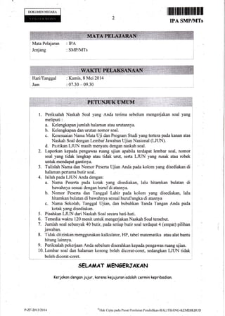 DOKUMENNEOARA ,ffitE+ilffiI1
IPA SMP/]VITs
I Mata Pelajaran : IPA
Jenjang : SMPIIVITs
I
HarilTanggal
Jam
: Kamis, I Mei 2014
: 07.30 - 09.30
3.
l. Periksalah Naskah Soal yang Anda terirna sebelum mengerjakan soal yang
meliputi :
a. Kelengkapan jumlah halaman atau urutannya.
b. Kelengkapan dan urutan nomor soal.
c. Kesesuaian Nama Mata Uji dan Program Studi yang tertera pada kanan atas
Naskah soal dengan Lembail Jawaban t-lj ian Nasional (LJLIN).
d. Pastikan LJL|N masih menyatu dengan naskah soal.
2. Laporkan kepada.pengawas ruang ujian apabila terdapat lembar soal, nomor
soal yang tidak lengkap atau tidak urut, serta LJUN yang rusak atau robek
:
untuk mendapat gantinya.
Tulislah Narna din Nomor Peserta Ujian Anda pada kolom yaag disedi** ai
halaman pertama butir soal.
Isilah pada LJUN Anda dengan:
a. Nama Peserta pada kotak yang disediakan, lalu hitamkan bulatan di
bawahnya sesuai dengan huruf di atasnya.
b. Nornor Peserta dan Tanggal Lahir pada kolom yang disediakan, lalu
hitamkan bulatan di bawahnya sesuai huruflangka di atasnya
c. Nama Sekolah, Tanggal ldi.an, dan bubuhkan Tanda Tangan Anda pada
kotak yang disediakan.
Pisahkan LJUN dari Naskah Soal secara hati-hati.
Tersedia waktu 120 menit untuk mengerjakan Naskah Soal tersebut.
Jumlah soal selanyak 40 butir, pada setiap butir soal terdapat 4 (empat) pilihan
jawaban.
8. Tidak diizinkan menggunakan kalkulator, HP, tabel rnatematika atau alat bantu
hitung lainnya.
9. Periksalah pekerjaan Anda sebelum diserahkan kepada pengawas ruang ujian.
10. Lemb,ar soal dan halaman kosong boleh dicorat-coret, sedangkan LJLIN tidak
boleh dicorat-coret.
SELA,I,IAT,l EN6ERJAKAN
Kerjokan denganjujur, koreno kejujuron odolah cermin kepribodion.
5.
6.
7.
1..*
?-zr-24t3t20t4 $Hak
Cipa pada Pus*t Penilaian l,enrlidik*r'BALITBANC-KIMDIKBIlD
 