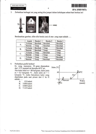 DOKUMEN NEGARA
J. Perhatikan berbagai zat y ang sering kita.iumpai dalam
I tililtlt iltilliltilI flIfflffitlffi iltlilil
IPA SMP/PITs
kehidupan sehari-hari berikut ini!
4.
asap
Berdasarkan garnbar, sifat-sifat benda (zat) di atas yang tepat adalah . . ..
Aspek Benda 1 Benda 2 Benda 3
A.
Volume Berubah Berubah Berubah
Bentuk Tetap Berubah Berubah
B.
Volurne Berubah Tetap Berubah
Bentuk Berubah Tetao Tetao
C.
Volurne Tetap Berubah Tetap
Bentuk Tetao Tetao Tetao
D.
Volume Tetap Tetap Berubah
Bentuk Tetan Berubah Berubah
Perhatikan grafik berikut !
Es yang massanya 50 gram dipanaskan
Suhu
dari -5'C menjadi air bersuhu 60oC air.
Jika kalor lebur es : 80 kal/gram, kalor jenis
es : 0,5 kal/gram oC
, kalor jenis air : I
kal/gram oC, maka banyaknya kalor yang
diperlukan pada saat proses dari C ke D
adalah....
A. 125 kalori
B. 3.000 kalori
C. 4.000 kalori
D. 7.125 kalori
P-2F"2{13/2014 {}Iak
Cipta pacla PLrsat Peniltriirn Pcndielikrur-BALITBANG-KEMDIKBt.ID
 