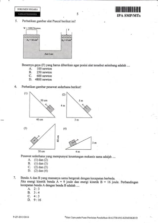 DOKUMENNEGARA
I ililffi tilliltilt{rlilrffi ilrtfl ffiilil ill
IPA SMPIVITs
5. Perhatikan gambar alat Pascal berikut ini!
W= 1000Newton
Besarnya gaya (F) yang harus diberikan agar posisi alat tersebut seimbang adalah ....
A. 100 newton
B. 250 newton
C. 600 newton
D. 4800 newton :
Perhatikan gambar pesawat sederhana berikut!
(r) l (z)
(4)
@ ,^
30cm 4m
Pesawat sederhana yang mempunyai keuntungan mekanis sama adalah ....
A. (1) dan (2)
B. (1) dan (3)
C. (2) dan (3)
D. (2) dan (a)
Benda A dan B yang massanya sama bergerak dengan kecepatan berbeda.
Jika energi kinetik benda A = 9 joule dan energi kinetik B = 16 joule. Perbandingan
kecepatan benda A dengan benda B adalah ....
6.
(3)
o
r+
7.
A.2
B.3
c.4
D.9
J
4
J
16
40 cm
30 cm
P-2r.20t3/20t4 (tlak
Cipta pada Pusar Penilaian Pendiclikan-BALITBANG-IGMDIKBtJt)
 