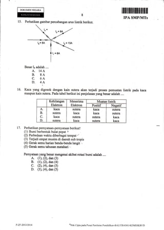 t-
DOKUMENNECARA
ilffi#ffiffiffi[ffitilfltffiffit
IPA SMP/]VITs
15. Perhatikan gambar percabangan arus listrik berikut.
16.
Besar Ia adalah ....
A. 14A
B. 8A
C. 6A
D. 4A
Kaca yang digosok dengan kain sutera akan terjadi proses pemuatan listrik
maupun kain sutera. Pada tabel berikut ini penjelasan yang benar adalah ....
Kehilangan
Elektron
Menerima
Elektron
Muatan listrik
Positif Neeatif
A
B
C
D
kaca
sutera
kaca
sutera
sutera
kaca
sutera
kaca
kaca
kaca
sutera
sutera
sutera
sutera
kaca
kaca
Perhatikan pernyataan-pernyataan berikut !
(1) Bumi berbentuk bulat pepat x
(2) Perbedaan waktu diberbagai tempat I
(3) Tedadi empat musim di daerah sub tropis
(4) Gerak semu harian benda-benda langit ,n
(5) Gerak semu tahunan rratahari',
Pernyataan yang benar mengenai akibat rotasi bumi adalah ....
A, (l), (2), dan (3)
B. (l), (2), dan (a)
C. (2), (4), dan (5)
D, (3), (4), dan (5)
pada kaca
17,
P-ZF-2013/2014 oHak
Cipta pacla Pusat Pcniltritrn Pendiclikan-BAt.ITBANG-KEI.{DtKBLlf)
 
