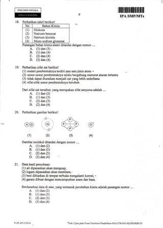 DOKUMENNEGARA
18. Perhatikan tabel berikut!
No Bahan Kimia
(1)
(2)
(3)
G
Glukosa
Natrium benzoat
Natrium klorida
Mono sodium glutamat
Pasangan bahan kimia alami ditandai dengan nomor ....
A, (l) dan (3) ,,
B, (1) dan (a)
c. (2) dan (4)
D. (3) dan (a)
19. Perhatikan sifat zatberikut!
(1) materi pembentuknya terdiri atas satu jenis atom r
(2) unsur-unsur pembentuknya selalu bergabung menurut attran tertentu
(3) tidak dapat diuraikan menjadi zatyang lebih sederhana
(4) sifat-sifat unsur pembentuknya berubah
Dari sifat zat tersebut,yangmerupakan sifat senyawa adalah....
A. (1) dan (2)
B. (1) dan (3)
C. (2) dan (3)
D. (2) dan (a)
20, Perhatikan gambar berikut!
9
1ffiffiffiffiffiffi,t$ffi
IPA SMP/]VITs
@
(1)
.o--.
./ /- 't
r (He) i
.i
'--:/
(2)
@
(3) (4)
Gambar molekul ditandai dengan nomor ....
A. (1) dan (2)
B. (1) dan (3)
C, (2) dan (3)
D. (3) dan (a)
21. Data hasil percobaan:
(1) air dipanaskan akan menguap;
(2) logam dipanaskan akan membara; -
(3) besi dibiarkan di tempat terbuka mengalami korosi; ,
(4) garam dibuat dengan mencampurkan asam dan basa.
Berdasarkan data di atas, yang termasuk perubahan kimia adalahpasangan nomor ....
A. (1) dan (2)
B, (1) dan (3)
C. (2) dan (3)
D. (3) dan (a)
P-Zl-2013t2014 oHtrk
Clipta pada Pusat Penilaian Pendiclikan-BALI'IBANG-KXMDIKBLII)
 