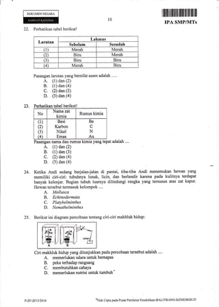 i=
DOKUMENNEGARA
22. Perhatikan tabel berikut!
Pasangan larutan yang bersifat asam adalah ...,
A. (1) dan (2)
B. (1) dan (a)
C. (2) dan (3)
D. (3) dan (a)
23. Perhatikan tabel berikut!
10
Iffiilililililtiltffi lffiill.illlilil illlllil
IPA SMPAVTTS
24.
25,
No
Nama zat
kimia
Rumus kimia
(1)
(2)
(3)
G
Besi
Karbon
Nikel
Emas
Be
C
N
Au
Pasangan nama dan rumus kimia yang tepat adalah ....
A. (1) dan (2)
B. (1) dan (3)
C. (2) dan (a)
D. (3) dan (a)
Ketika Andi sedang berjalan-jalan di pantai, tiba-tiba Andi menemukan hewan yang
memiliki ciri-ciri: tubuhnya lunak, licin, dan berlendir karena pada kulitnya terdapat
banyak kelenjar. Bagian tubuh luarnya dilindungi rangka yang tersusun atas zat kapur,
Hewan tersebut termasuk kelompok ....
A. Mollusca
B. Echinodermata
C. Platykelminthes
D. Nemathelminthes
Berikut ini diagram percobaan tentang ciri-ciri makhluk hidup:
Ciri makhluk hidup yang ditunjukkan pada percobaan tersebut adalah ....
A. memerlukan udara untuk bernapas
B. peka terhadap rangsang
C. membutuhkan cahaya
D. memerlukan nutrisi untuk tumbuh-
Larutan
Lakmus
Sebetrum Sesudah
(1) Merah Merah
(2) Biru Merah
(3) Biru Biru
(4) Merah Biru
mt
HkmHl
u [,#*'il I
fl/ffi uA
P-ZF-2013/2014
oHr* Cipta paela I'usat Pcnilaian Peudiclikan-BALITBANC-I{EMDIKBI.ID
 