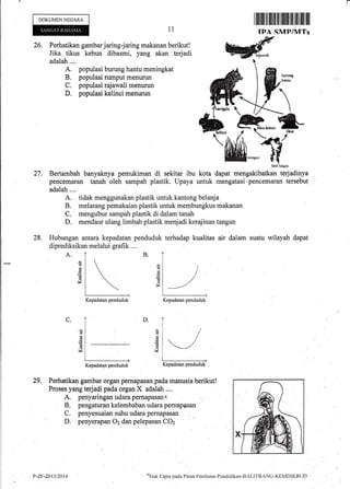 DOKUMEN NEGARA
A.
ilrililt til flilr fll-ilillllfltiltililil ll]
IPA SMP/MTs1i
26. Perhatikan garnbar jaring-jaring makanan berikut!
Jika tikus kebun dibasmi, yang akan terjadi
adalah....
A. populasi burung hantu meningkat
B. populasi rumput menurun
C. populasi rajawali menurun
D. populasi kelinci menurun
Bertambah banyaknya pemukiman di sekitar ibu kota
pencemaran tanah oleh sampah plastik. Upaya untuk
adalah....
A. tidak menggunakan plastik untuk kantong belanja
B. melarang pemakaian plastik untuk membungkus makanan
C. mengubur sampah plastik di dalam tanah
D. mendaur ulang limbah plastik medadi kerajinan tangan
28. Hubungan antara kepadatan penduduk terhadap kualitas air dalam suatu wilayah dapat
diprediksikan melalui grafik ....
27.
B.
an
6
(!
V
6
5
d
!4
D.C.
I
'e
d
V
16
v
29.
I
Kepadatan penduduk
Perhatikan gambar organ pernapasan pada manusia berikut!
Proses yang terjadi pada organ X adalah ..,.
A. penyaringan udara pernapasan
B. pengaturan kelembaban udara pernapasan
C. penyesuaian suhu udara pernapasan
D. penyerapan Oz dan pelepasan CO2
Wrubcri hiun
dapat mengakibatkan terjadinya
mengatasi pencemaran tersebut
Kepadatan penduduk Kepadatan penduduk
Kepadatan penduduk
P-zF.2{3/2014 QI{ak Cipta pacla Pusat Peni}aian Pcntlirlikan-BALITBANC-KEI'lDlKBL.Jt)
 