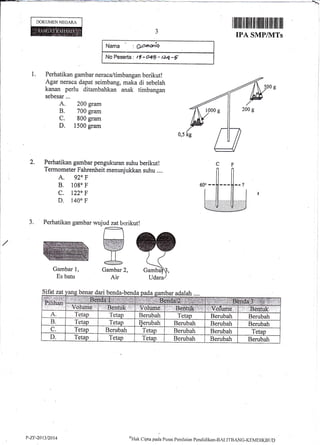 DOKUMEN NEGARA
Gambar l,
Es batu
Sifat zat benar dari benda-bend
Nama : Qonuiet
:No Pe*erta: t5-o4D- t2q-E
Gambar2,
Air
I lllillil til ililt til tfililt tilt iltil flil ilil
IPA SMP/NITs
1. Perhatikan gambar neraca/timbangan berikut !
Agar neraca dapat seimbang, maka di sebelah
kanan perlu ditambahkan anak timbangan
A. 200 gram
B. 700 gram
C. 800 gram
D. 1500 gram
Perhatikan gambar pengukuran suhu berikut!
Termometer Fahrenheit menunjukkan suhu ....
A. 920 F
B. l0go F
c. t220 F
D. 140" F
Perhatikan gambar wujud zat berikut!
2.
J.
Gamba
at1 a bar adalah ....
.ff[,ffi..1-ffi
Irlge;ffiffi;'r..nolifrfi,el*
A. Tetap Tetap Berubah Tetap Berubah Berubah
B. Tetap Tetap Berubah Berubah Berubah Berubah
C. Tetap Benrbah Tetap Berubah Berubah Tetap
D. Tetap Tetap Tetap Berubah Berubah Berubah
P-Z.tt-20t3t2014 t,rk cipta pacla Pusar Perrilniarr Pcncliclikan-BAl-ll-BANC-l(EIv{DIKBI.ll)
 