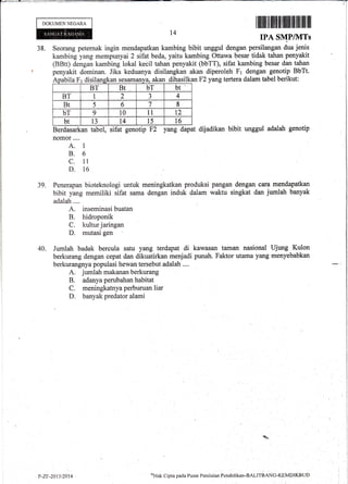 DOKUMEN NEGARA
I ff iltfltilliltlilllffilllllll ffiilllllllil
IPA SMP/1VITs
38. Seorang peternak ingin mendapatkan kambing bibit unggul dengan persilangan dua jenis
kambing yang mempunyai 2 sifat beda, yaitu kambing Ottawa besar tidak tahan penyakit
(BBtt) dengan kambing lokal kecil tahan penyakit (bbTT), sifat kambing besar dan tahan
penyakit dominan. Jika keduanya disilangkan akan diperoleh F1 dengan genotip BbTt.
t4
39.
Apabila Fr disilangkan sesamanya, akar
BT Bt bT bt
BT I 2 J 4
Bt 5 6 7 8
bT 9 10 11 12
bt 13 t4 15 t6
Berdasarkan tabel, sifat genotip F2 yang dapat
nomor....
A. 1
B.6
c. 1l
D. 16
dihasilkan F2 yang tertera dalam tabel berikut:
dijadikan bibit unggul adalah genotip
Penerapan bioteknologi untuk meningkatkan produksi pangan dengan cara mendapatkan
bibit yang memiliki sifat sama dengan induk dalam walitu singkat dan jumlah banyak
adalah .,..
A. inseminasi buatan
B. hidroponik
C. kultur jaringan
D. mutasi gen
Jumlah badak bercula satu yang terdapat di kawasan taman nasional Ujung Kulon
berkurang dengan cepat dan dikuatirkan menjadi pturah. Faktor utama yang menyebabkan
berkurangnya populasi hewan tersebut adalah ....
A. jumlah makanan berkurang
B. adanya perubahan habitat
C. meningkatnya perburuan liar
D. banyak predator alami
40.

P-7.F-2013t2014'
o)Hak
Cipta pacla P usat Pcltil a.i irn Pcndicl ikan-BALmgANG-KEMDIKBLTD
 