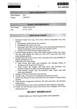 DOKUMENNEGANA
1ffififfiffiffif;mff
IPA SMP/TTT
![I
1
I
I
I
I
I
Mata Pelajaran : IPA
r Jeqiang : SMP/MTs
: HariiTanggal
r Jam
: Kamis, I Mei 2014
: 07.30 - 09.30
l. Periksatah Naskah Soal yang Anda terima sebelum mengerjakan soal yang
meliputi:
Kelengkapan jumlah halaman atau urutannya.
Kelengkapan dan urutan nomor soal.
Kesesuaian Nama Mata Uji dan Program Studi yang tertera pada kanan atas
Naskah soal dengan Lembar Jawaban Ujian Nasional (LJUN)'
d. Pastikan LJTIN masih menyatu dengan naskah soal.
2. Laporkan kepada pengawas ruang ujian apabila terdapat lembar soal, nomor
.oal yang tidak lengkap atau ddak urut, serta LJUN yang rusak atau rohk
untuk mendapat gantinya.
Tulislah Nama dan Nomor Peserla Ujian
halaman pertama butir soal.
Isilah pada LJIIN Anda dengan:
Anda pada kolorn yang disediakan di
&. Nama Peserta pada kotak yang disediakan, lalu hitanokan bulatan
bawahnya sesuai dengan huruf di atasnya.
Nomor Peserta dan Tanggal Lahir pada kolom yang disediakan,
hitamkan bulalan di bawahnya sesuai huruf/angka di atasnya
Nama Sekolah, Tanggal Ujian, dan bubuhkan Tanda Tangan Anda
kotak yang disediakan.
Pisahkan LJTIN dari Naskah Soal secara hati-hati: ,
Tersedia waktu 120 rnenit untuk mengerjakan Naskah Soal tersebut.
'
Jumlah soal sebanyak 40 butir, pada setiap butir soal terdapat 4 (ernpat) pilihan :
jawaban.
8. Tidak diizinkan menggunakan kalkulator, HP, tabel matematika atau alal bantu
hitung lainnya.
g. Perikialah pekerjaan Anda sebelum diserahkan kepada pengawas ruang ujiatt.
10. Lembar uoal dan halaman kosong boleh dicorat-coret, sedangkan LJ1JN tidak
i bolehdicorat-coret.
SELAIiAT,I,IENOERJAKAN
Kerjokon dengan jujur, karena kejujurcn odEloh cermin kepribadicn.
a.
b.
c.
J.
4.
5.
6"
7.
di
b.
c.
lalu .
pada I
p-zF-20l]i2014 u')'{ati
Cipta pada Pu*at Penilaian Pendidikan-BALITBANC-KEMDIKBII
 