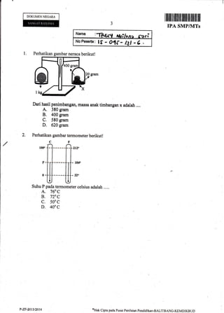 -[
I iltililr tiltffi ilt ililililil flilIIil ilil
IPA SMP/NITs
1. Perhatikan gambar neraca berikutl
Dari hasil penimbangan, massa anak timbangan x adalah ..,.
A, 380 gram
B. 400 gram
C. 580 gram
D. 620 gram
2. Perhatikan gambar termometer berikut!
cr'
ff-fi'Suhu P pada termometer celsius adalah .. ..
A. 760 C
B. V/:o C
c. 500c
D. 400c
DOKUMENNEGARA
Nar*g l'T"lt r^ra tt ot .
rr
NoPeserta: lS - OIC- lal -6 .
oHrrk
Cipta poda Pustrt Penilrian Pendidika,n-BALITBANC-KEMDIKBUDP"ZF.20 l3/20r 4
 