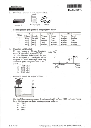 DOKUMEN NEGARA
iltfliltil ililttilililililil llil ffi llil
IPA SMP/NITs
J.
Sifat ketiga benda pada gambar di atas yang benar adalah ....
4. Perhatikan grafik berikut!
Es yang massanya 50 gram dipanaskan
Suhu
dari -5oC menjadi air bersuhu 60oC air.
tika kalor lebur es : 80 kal/gram, kalor jenis
es = 0,5 kal/gram oC
, kalor jenis air : 1
kal/gram oC, maka banyaknya kalor yang
diperlukan pada saat proses dari C ke D
adalah....
A. 125 kalori
B. 3.000 kalori
C. 4.000 kalori
D. 7.125 kalori
Perhatikan gambar alat hidrolik berikutl
Jika luas bidang penghisap A dan B masing-masing 60 cm' dan 4.20A cm2, gayaF yang
harus diberikan agar alat dalam keadaan seimbang adalah ....
A. 50N
B. 70N
c. 500 N
D. 700 N
5.
Pilihan
Benda 1 Benda 2 .
Benda 3
Volume Bentuk Volume Bentuk Volume Bentuk
A
B
C
D
Tetap
Tetap
Tetap
Tetap
Berubah
Tetap
Tetap
Tetap
Tetap
Berubah
Tetap
Berubah
Tetap
Tetap
Berubah
Berubah
Berubah
Berubah
Berubah
Berubah
Berubah
Tetap
Berubah
Berubah
P-7.F-20t3/2014 ol-Ink
Cipta pacla Pusat Pcnilainn Ponclidikrur-BAL.ITBANC-KEMDIKBUI)
 