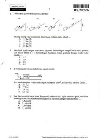 DOKUMENNEGARA
Iffiilffiilililtutffifiilililtilill
IPA SMP/NITs
(2) (3)
^-rAl
,^d,^&)^ E
r.o-
6. Perhatikan gambar bidang miring berikut!
Bidang miring yang mempunyai keuntungan mekanis sama adalah ....
A. (1) dan (2)
B. (l) dan (3)
C. (2) dan (3)
D (2) dan@)
Dua buah benda dengan massa sama bergerak. Perbandingan energi kinetik benda pertama
dan kedua adalah | : 4. Perbandingan kecepatan benda pertar,na dengan benda kedua
adalah....
(1)
7.
A. 1
B. I
c.2
D.4
2
4
1
1
8.
9.
Jika benda bergerak ke arah kiri dengan percepatan 2 mls2, massa benda tersebut adalah ....
A. 30 kg
B. 17,5 kg
c. 7,5 kg
D. 5,0 kg
Pak Beni memiliki cacat matadengan titik dekat 40 cm, ingin membaaa padajarak baca
normal (25 crn). Pak Beni harus menggunakan i<acamata dengan kskuatan lensa ....
A. 1,5 dioptri
B. 2 dioptri
C. 2,5 dioptri
D. 3. dioptri
Beberapa gaya beke{ apada benda seperti gambar.
P-ZF-2013/2014 ot{ak Cipta pacla Pusat Pcniltritrn.Pe.ndiclikan-BALITBANG-KEMDIKBIJD
 