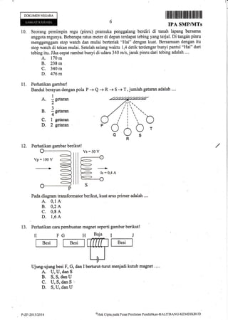 DOKUMENNEGARA
I ff fl lll iltlilltlil filfll]il illilillt llil
IPA SMPIVITS
10. Seorang pemimpin regu (pinru) pramuka penggalang berdiri di taqah lapang bersama
anggota regunya. Beberapa ratus meter di depan terdapat tebing yang terjal. Di tangan pinru
menggenggam stop watch dan mulai berteriak "Hai" dengan kuat. Bersamaan dengan itu
stop watch di tekan mulai. Setelah selang waktu 1,4 detik terdengar bunyi pantul "Hai" dari
tebing itu. Jika cepat rambat bunyi di udara 340 m/s, jarak pinru dari tebing adalah ....
A. fiAm
B. 238m .
C. 340 m
D. 476 m
P -+ Q + R -+ S -+ T, jumlah getaran adalah ....
oT
I 1. Perhatikan gambar!
Bandul berayun dengan pola
A. 1n.,**
2'
?
B. i getaran
+
C. 1 getaran
D. 2 getuan
oS
12. Perhatikan gambar berikut!
Pada diagram transformator berikut, kuat arus primer adalah ....
A. 0,1 A
B. 0,2 A
C. 0,8 A
D. 1,6 A
meqiadi kutub magnet
A. U, U, dan S
B. S, S, dan U
C. U,S,dan$ u
D. S, U, dan U
Perhatikan cara pembuatan magnet seperti
E FG H Baja
tB"tI f B."tlalT:Tn
ilUjung-ujung besi F, G, dan I berturut-turut
13. gambar berikut!
IJ
f B"'t I
,/r tt',
/ t t ;
,/ ,/'
t1.ttr,
/'i
?oR
Vs:50 V
P-ZF-2013/2414
(Ttak
Cipta pada Pusat Penilaian Pendidikan-BALITBANC-KEMDIKBL,D
 