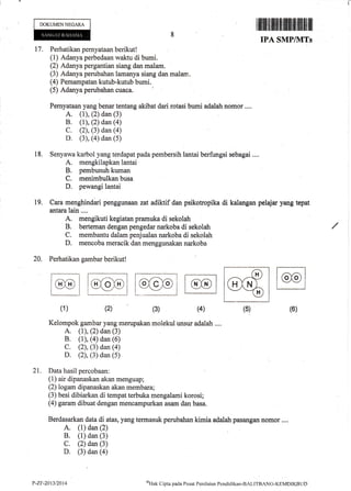 Kelompok gambar yang merupakan molekul unsur adalah ..,.
A. (1), (2) dan (3)
B. (1), (4) dan (6)
C. (2), (3) dan (a)
D. (2), (3) dan (5)
21. Data hasil percobaan:
(1) air dipanaskan akan menguap;
(2) logam dipanaskan akan membara;
(3) besi dibiarkan di tempat terbuka mengalami korosi;
(4) garam dibuat dengan mencarnpurkan asam dan basa.
Berdasarkan data di atas, yang termasuk perubahan kimia adalah pasangan nomor ....
A. (1) dan (2)
B. (1) dan (3)
C. (2) dan (3)
D. (3) dan (a)
I illilil tililillt]ffi ililtltiltilllltil ilil
DOKUMENNEGARA
17.
IPA SMPIVITS
Perhatikan pernyataan berikut !
(1) Adanya perbedaan waktu di bumi.
(2) Adanya pergantian siang dan malam.
(3) Adanya perubahan lamanya siang dan rnalam,
(4) Pemampatan kutub-kutub bumi.
Pernyataan yang benar tentang akibat dari rotasi btrmi adalah nomor ....
A. (r), (2) dan (3)
B. (1), (2) dan (a)
C. (2), (3) dan (4)
D. (3), (4) dan (5)
Senyawa karbol yang terdapat pada pembersih lantai berfungsi sebagai ....
A. mengkilapkan lantai
B, pembunuh kuman
C. menimbulkan busa
D. pewangi lantai
Cara menghindari penggunaan zat adiklif dan psikotropika di kalangan pelajar yang tepat
antara lain ....
A. mengikuti kegiatan pramuka di sekolah
B. berteman dengan pengedar narkoba di sekolah
C. membantu dalam penjualan narkoba di sekolah
D. mencoba meracik dan menggunakan narkoba
20. Perhatikan gambar berikut!
18.
19.
(1) (2) (6)(4)(3) (5)
P-Zr-2013/2014 t{ak tlipta pacla ['usat Peniltritrn Psndiclikan-BALITBnNC-KEMDIKBtJD
 